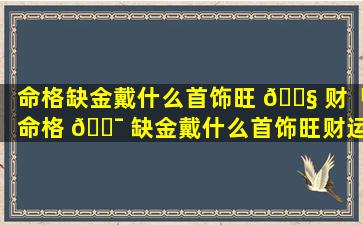 命格缺金戴什么首饰旺 🐧 财「命格 🐯 缺金戴什么首饰旺财运好」